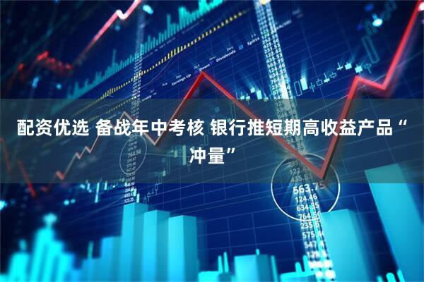 配资优选 备战年中考核 银行推短期高收益产品“冲量”