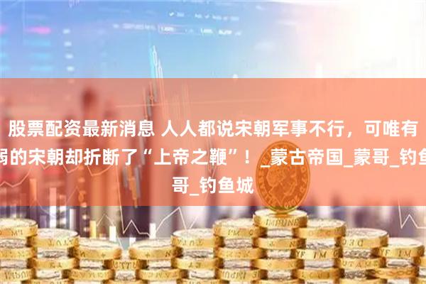 股票配资最新消息 人人都说宋朝军事不行，可唯有羸弱的宋朝却折断了“上帝之鞭”！_蒙古帝国_蒙哥_钓鱼城