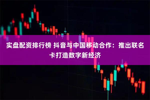 实盘配资排行榜 抖音与中国移动合作：推出联名卡打造数字新经济