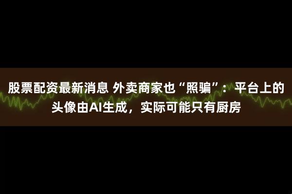 股票配资最新消息 外卖商家也“照骗”：平台上的头像由AI生成，实际可能只有厨房