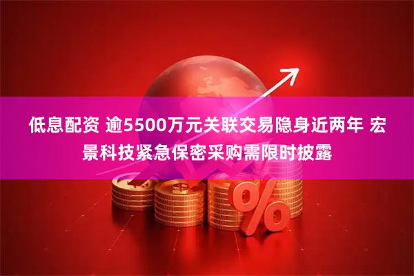 低息配资 逾5500万元关联交易隐身近两年 宏景科技紧急保密采购需限时披露