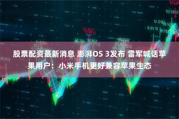 股票配资最新消息 澎湃OS 3发布 雷军喊话苹果用户：小米手机更好兼容苹果生态