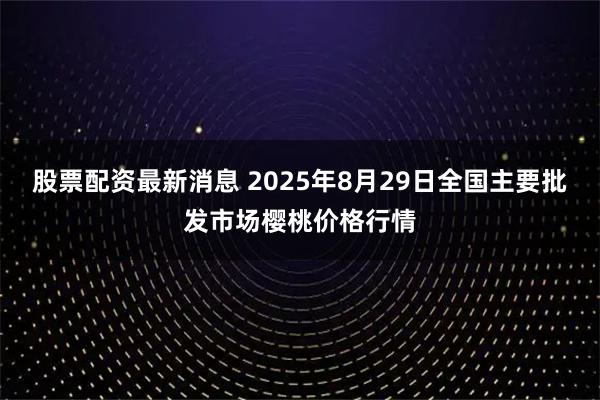 股票配资最新消息 2025年8月29日全国主要批发市场樱桃价格行情