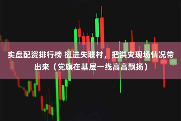 实盘配资排行榜 挺进失联村，把洪灾现场情况带出来（党旗在基层一线高高飘扬）