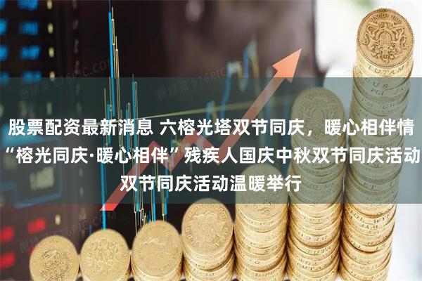 股票配资最新消息 六榕光塔双节同庆，暖心相伴情满社区--“榕光同庆·暖心相伴”残疾人国庆中秋双节同庆活动温暖举行