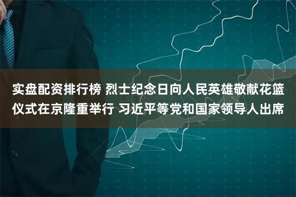 实盘配资排行榜 烈士纪念日向人民英雄敬献花篮仪式在京隆重举行 习近平等党和国家领导人出席