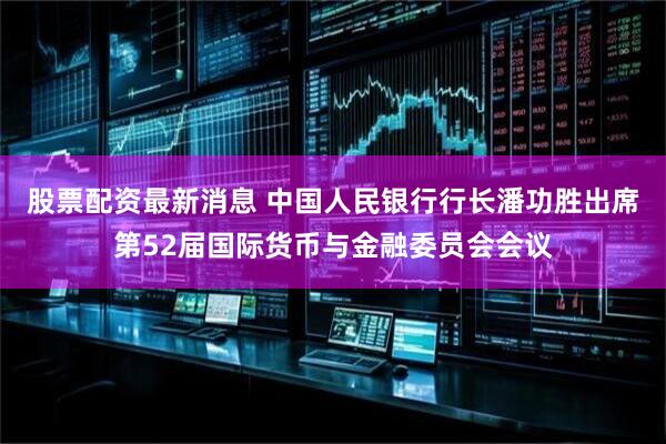 股票配资最新消息 中国人民银行行长潘功胜出席第52届国际货币与金融委员会会议