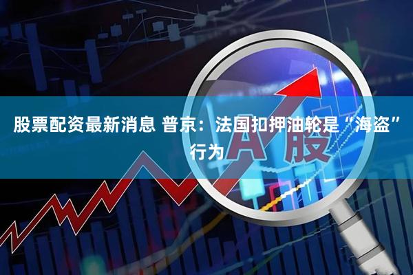 股票配资最新消息 普京：法国扣押油轮是“海盗”行为