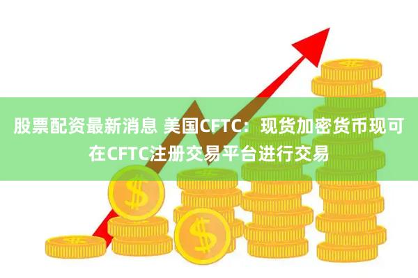股票配资最新消息 美国CFTC：现货加密货币现可在CFTC注册交易平台进行交易