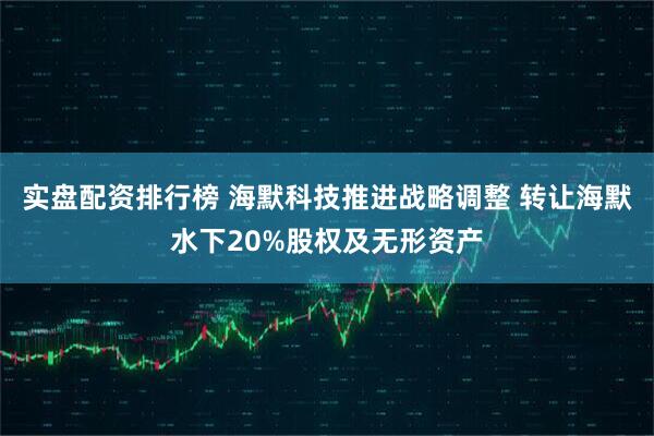 实盘配资排行榜 海默科技推进战略调整 转让海默水下20%股权及无形资产