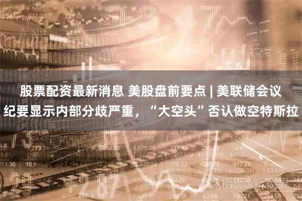 股票配资最新消息 美股盘前要点 | 美联储会议纪要显示内部分歧严重，“大空头”否认做空特斯拉