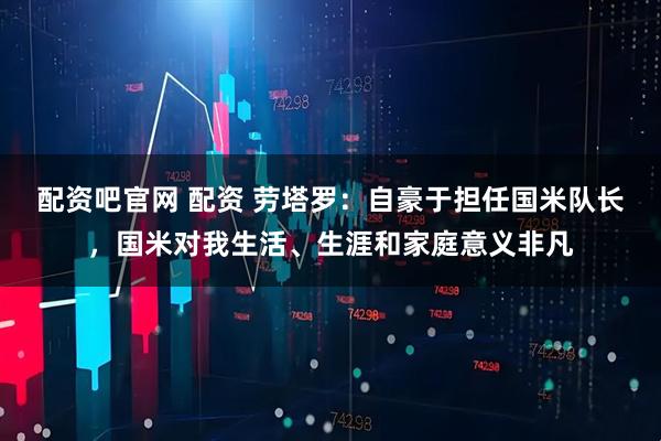 配资吧官网 配资 劳塔罗：自豪于担任国米队长，国米对我生活、生涯和家庭意义非凡