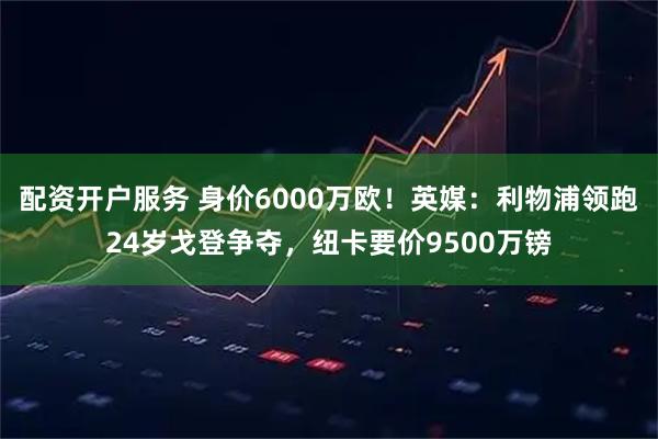 配资开户服务 身价6000万欧！英媒：利物浦领跑24岁戈登争夺，纽卡要价9500万镑