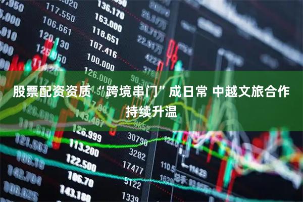股票配资资质 “跨境串门”成日常 中越文旅合作持续升温