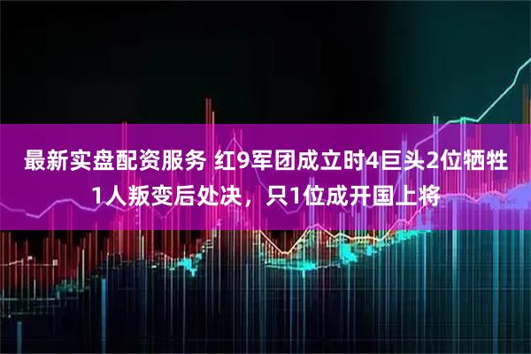最新实盘配资服务 红9军团成立时4巨头2位牺牲1人叛变后处决，只1位成开国上将