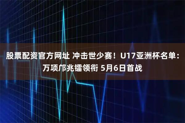 股票配资官方网址 冲击世少赛！U17亚洲杯名单：万项邝兆镭领衔 5月6日首战