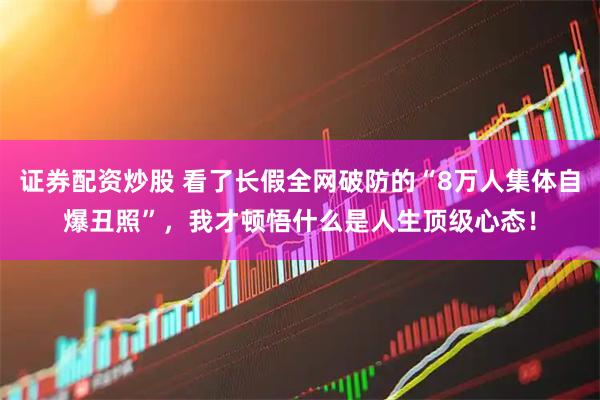 证券配资炒股 看了长假全网破防的“8万人集体自爆丑照”，我才顿悟什么是人生顶级心态！