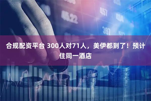 合规配资平台 300人对71人,美伊都到了!预计住同一酒店