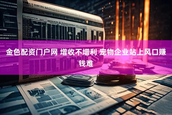 金色配资门户网 增收不增利 宠物企业站上风口赚钱难