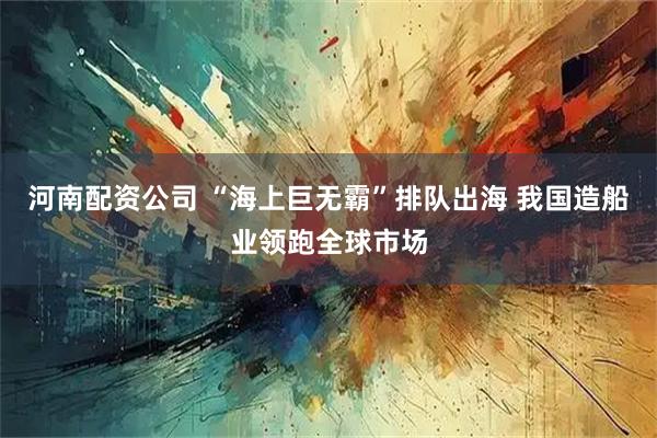 河南配资公司 “海上巨无霸”排队出海 我国造船业领跑全球市场