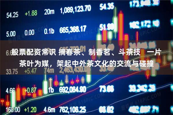股票配资常识 摘春茶、制香茗、斗茶技   一片茶叶为媒，架起中外茶文化的交流与碰撞