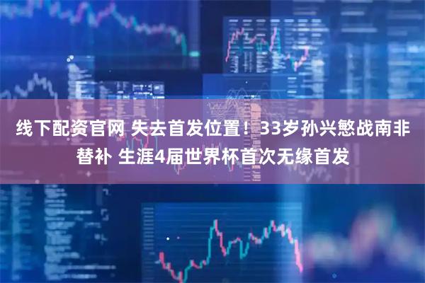 线下配资官网 失去首发位置！33岁孙兴慜战南非替补 生涯4届世界杯首次无缘首发