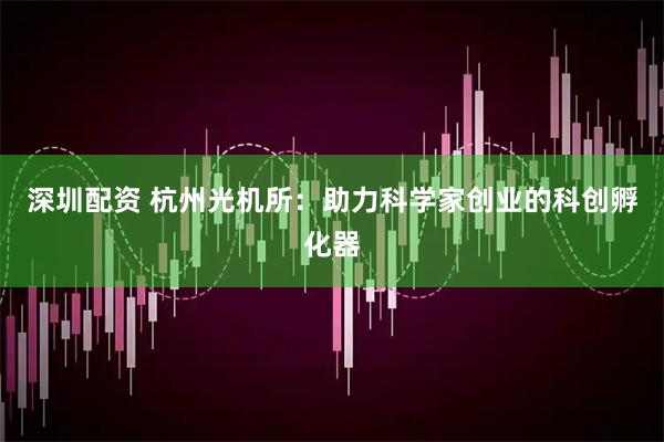 深圳配资 杭州光机所：助力科学家创业的科创孵化器