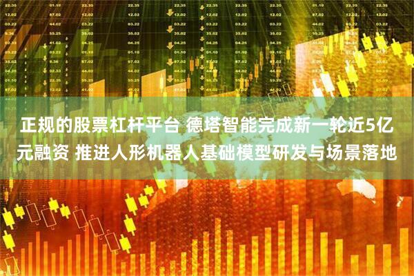 正规的股票杠杆平台 德塔智能完成新一轮近5亿元融资 推进人形机器人基础模型研发与场景落地