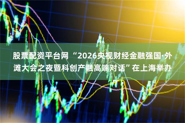股票配资平台网 “2026央视财经金融强国·外滩大会之夜暨科创产融高端对话”在上海举办